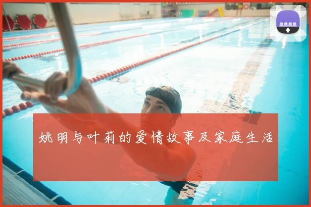 姚明与叶莉的爱情故事及家庭生活