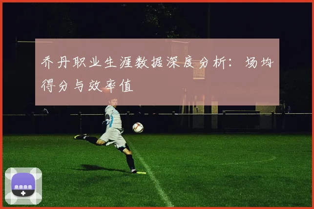 乔丹职业生涯数据深度分析:场均得分与效率值