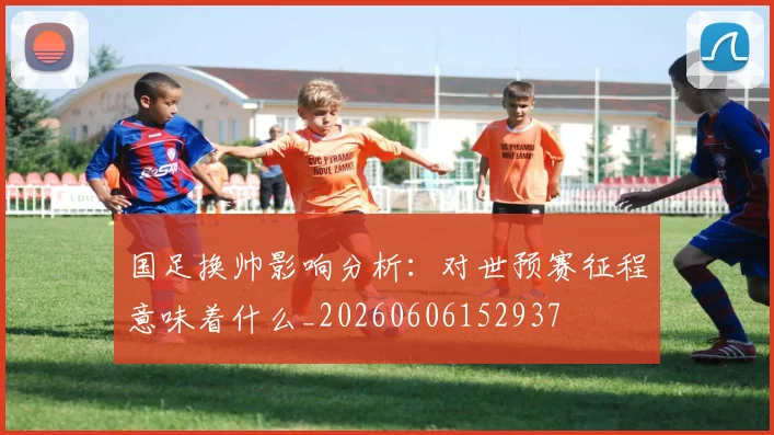国足换帅影响分析：对世预赛征程意味着什么_20260606152937