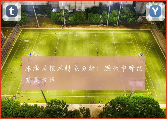 本泽马技术特点分析：现代中锋的完美典范
