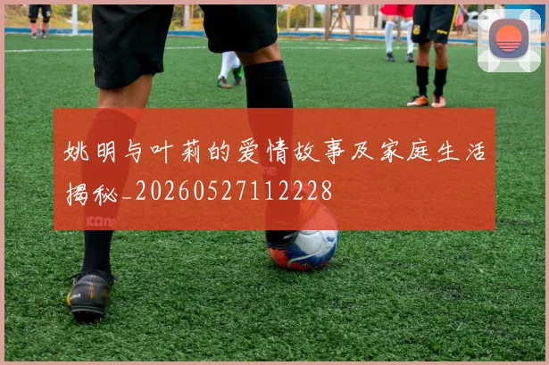 姚明与叶莉的爱情故事及家庭生活揭秘_20260527112228