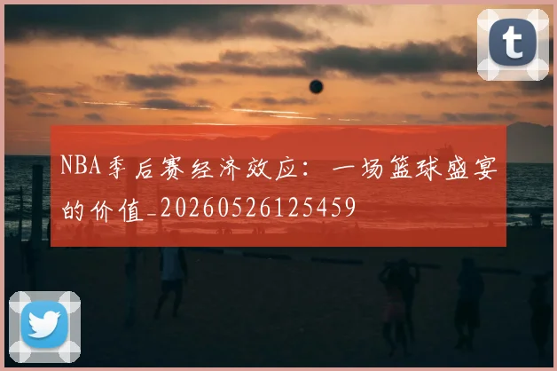 NBA季后赛经济效应:一场篮球盛宴的价值_20260526125459