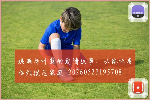 姚明与叶莉的爱情故事：从体坛眷侣到模范家庭_20260523195708