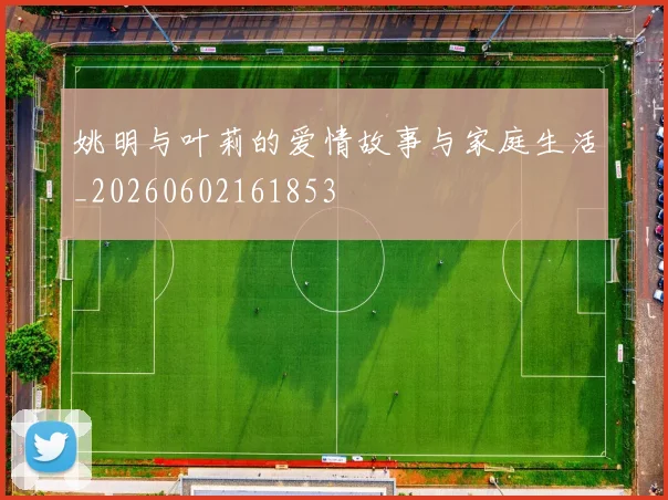姚明与叶莉的爱情故事与家庭生活_20260602161853