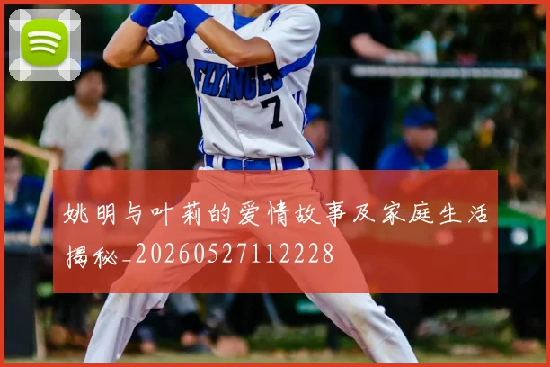 姚明与叶莉的爱情故事及家庭生活揭秘_20260527112228