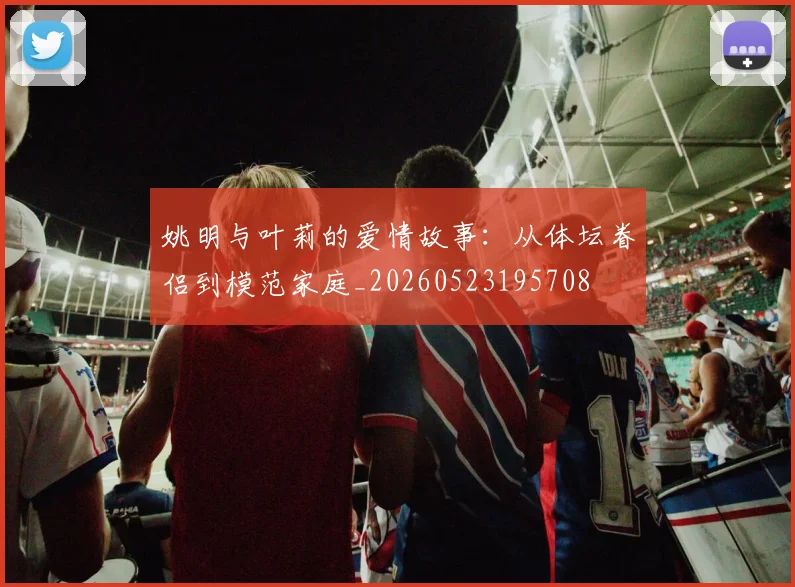姚明与叶莉的爱情故事:从体坛眷侣到模范家庭_20260523195708