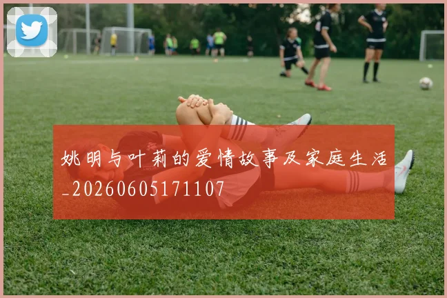 姚明与叶莉的爱情故事及家庭生活_20260605171107