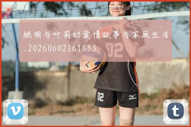 姚明与叶莉的爱情故事与家庭生活_20260602161853