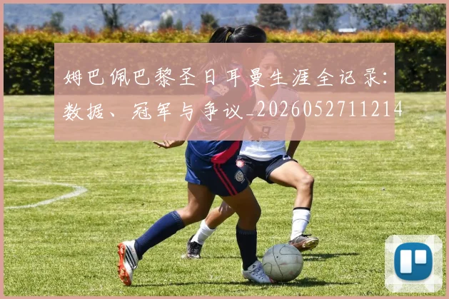 姆巴佩巴黎圣日耳曼生涯全记录:数据、冠军与争议_20260527112145