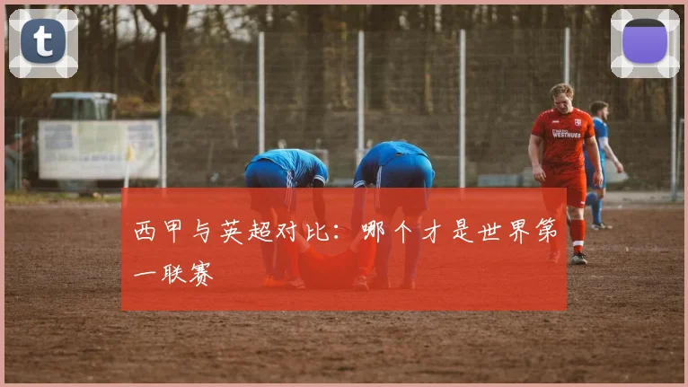 西甲与英超对比:哪个才是世界第一联赛
