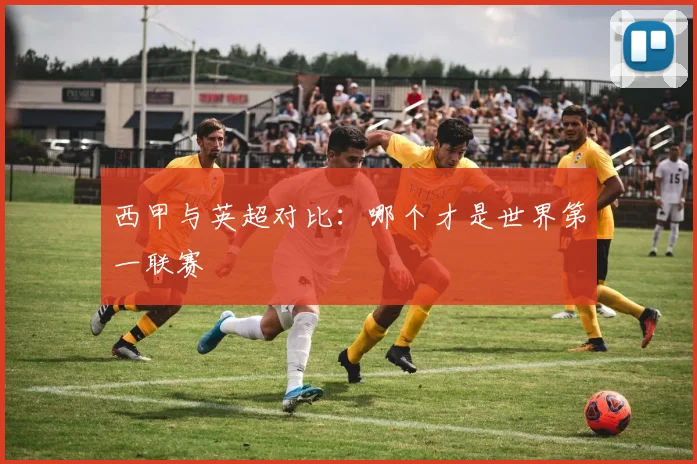 西甲与英超对比：哪个才是世界第一联赛